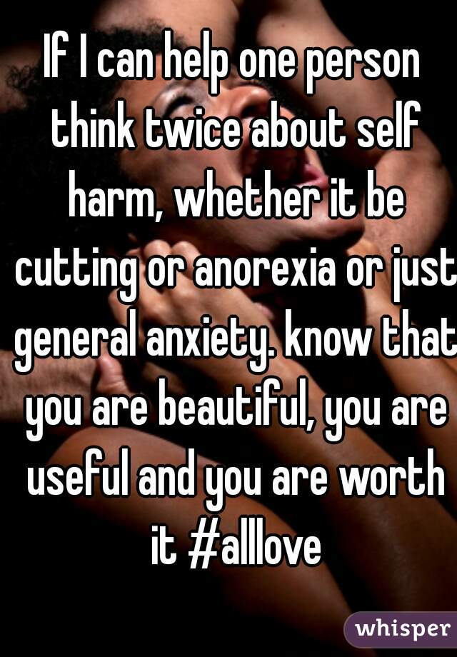 If I can help one person think twice about self harm, whether it be cutting or anorexia or just general anxiety. know that you are beautiful, you are useful and you are worth it #alllove