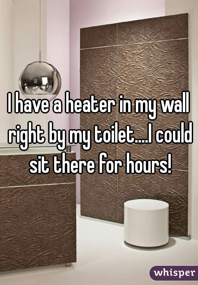 I have a heater in my wall right by my toilet....I could sit there for hours!