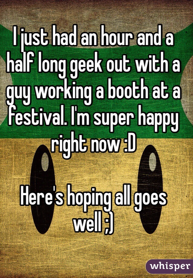 I just had an hour and a half long geek out with a guy working a booth at a festival. I'm super happy right now :D 

Here's hoping all goes well ;)
