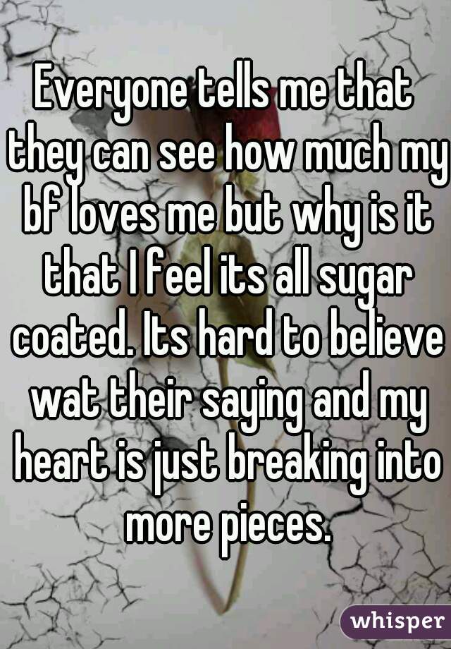 Everyone tells me that they can see how much my bf loves me but why is it that I feel its all sugar coated. Its hard to believe wat their saying and my heart is just breaking into more pieces.
