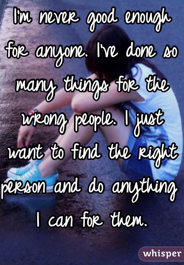 I'm never good enough for anyone. I've done so many things for the wrong people. I just want to find the right person and do anything I can for them. 