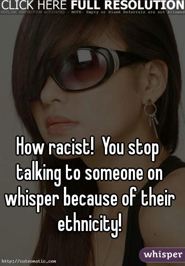 How racist!  You stop talking to someone on whisper because of their ethnicity!