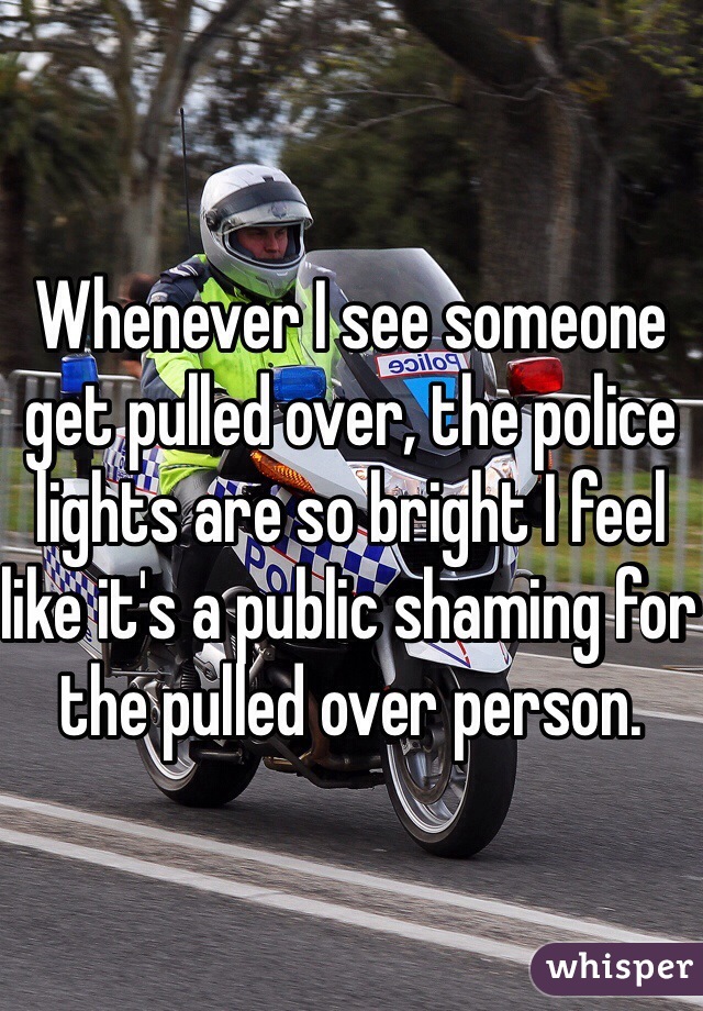 Whenever I see someone get pulled over, the police lights are so bright I feel like it's a public shaming for the pulled over person. 