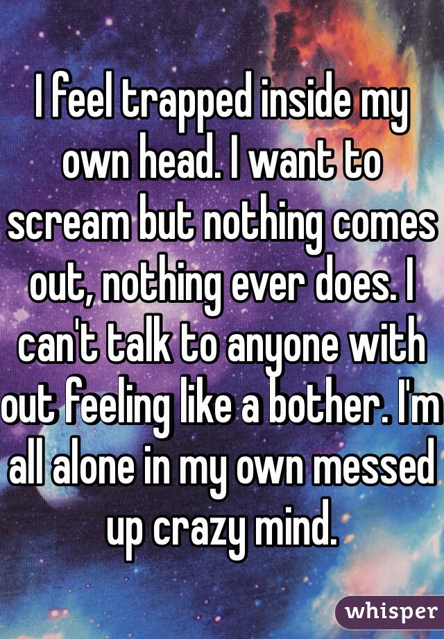 I feel trapped inside my own head. I want to scream but nothing comes out, nothing ever does. I can't talk to anyone with out feeling like a bother. I'm all alone in my own messed up crazy mind.