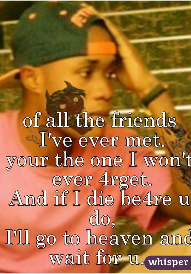of all the friends I've ever met.
your the one I won't ever 4rget.
And if I die be4re u do,
I'll go to heaven and wait for u...
