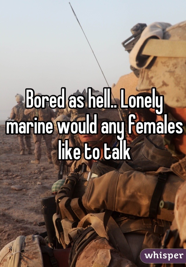 Bored as hell.. Lonely marine would any females like to talk