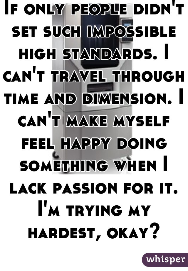 If only people didn't set such impossible high standards. I can't travel through time and dimension. I can't make myself feel happy doing something when I lack passion for it. I'm trying my hardest, okay?