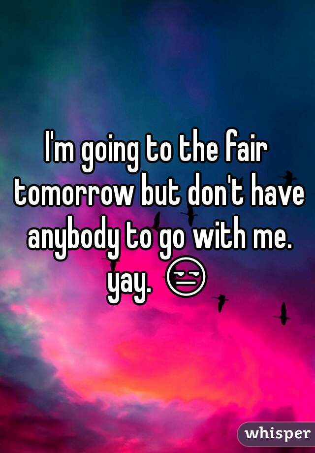 I'm going to the fair tomorrow but don't have anybody to go with me. yay. 😒 