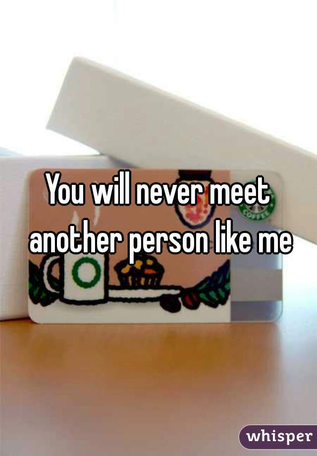 You will never meet another person like me