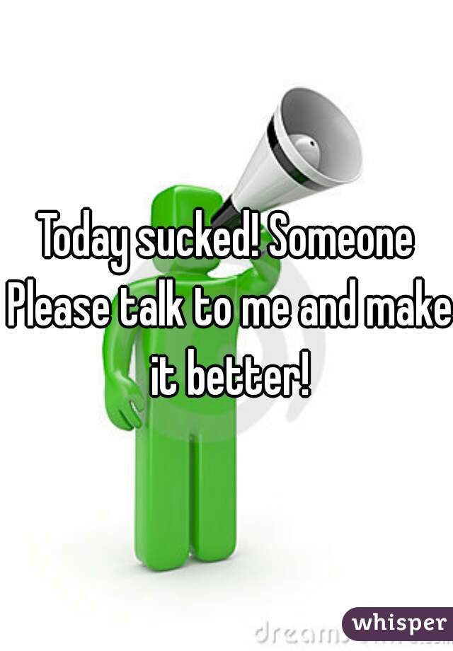 Today sucked! Someone Please talk to me and make it better!