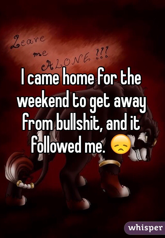I came home for the weekend to get away from bullshit, and it followed me. 😞