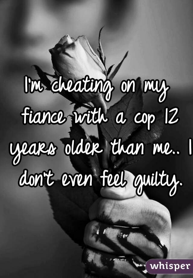 I'm cheating on my fiance with a cop 12 years older than me.. I don't even feel guilty.
