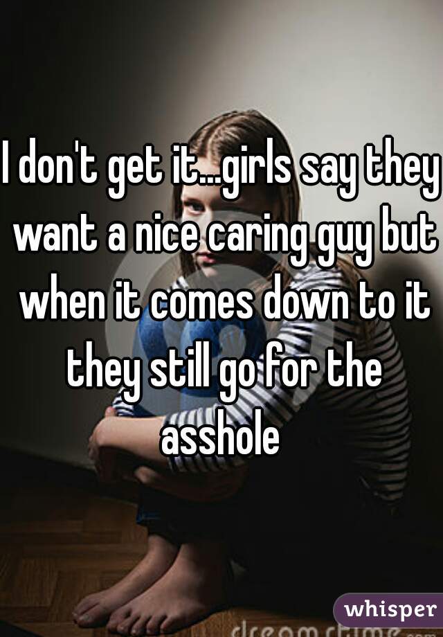 I don't get it...girls say they want a nice caring guy but when it comes down to it they still go for the asshole 