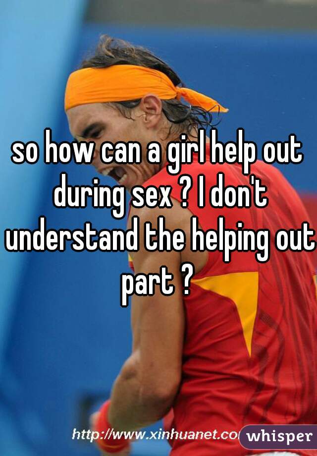 so how can a girl help out during sex ? I don't understand the helping out part ? 
