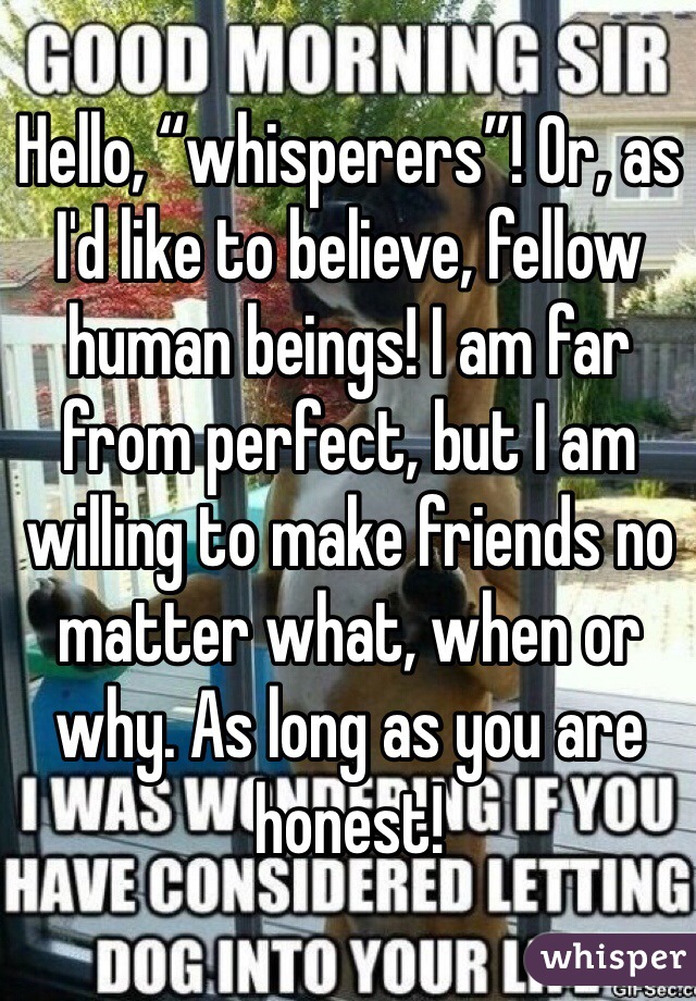 Hello, “whisperers”! Or, as I'd like to believe, fellow human beings! I am far from perfect, but I am willing to make friends no matter what, when or why. As long as you are honest!
