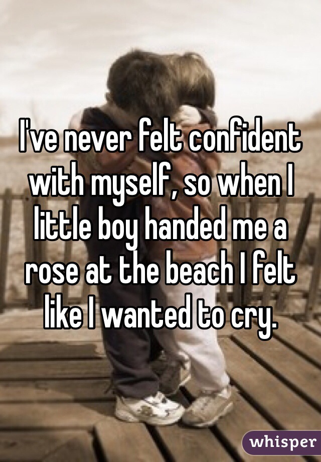 I've never felt confident with myself, so when I little boy handed me a rose at the beach I felt like I wanted to cry.