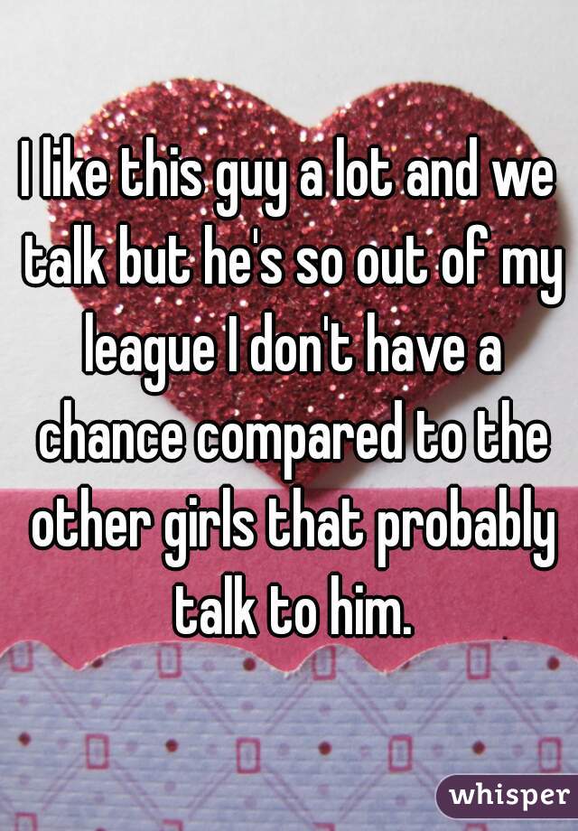 I like this guy a lot and we talk but he's so out of my league I don't have a chance compared to the other girls that probably talk to him.