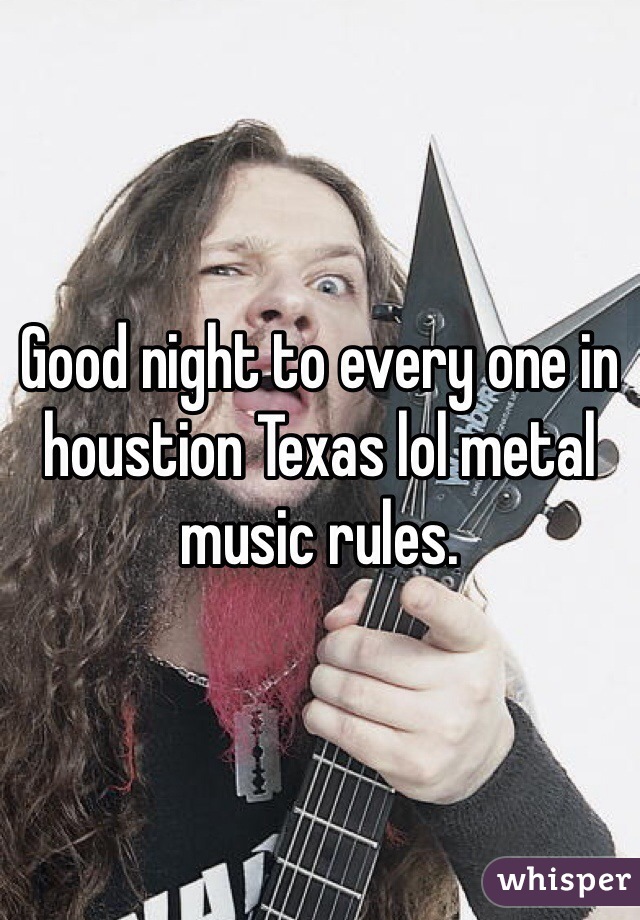 Good night to every one in houstion Texas lol metal music rules.