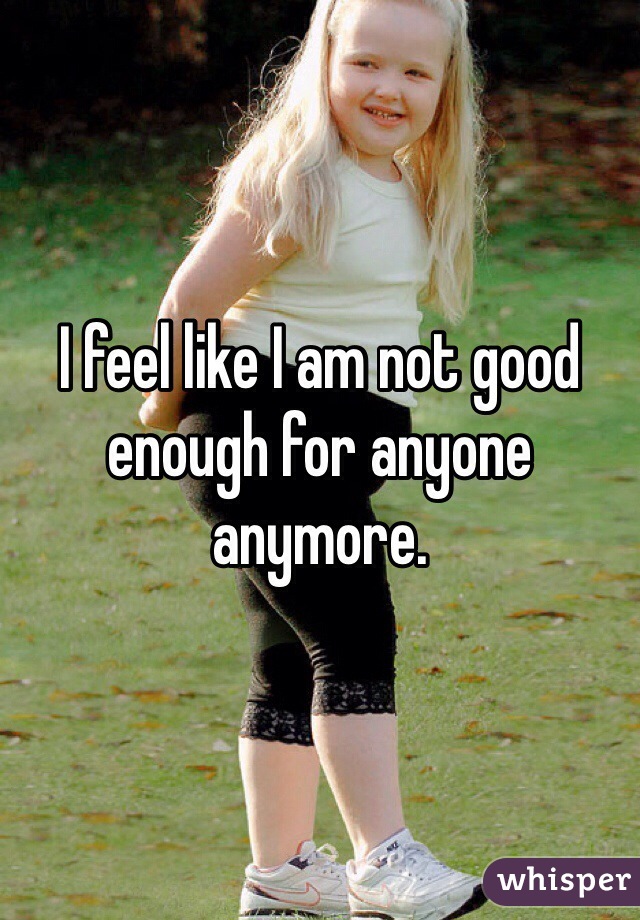 I feel like I am not good enough for anyone anymore. 