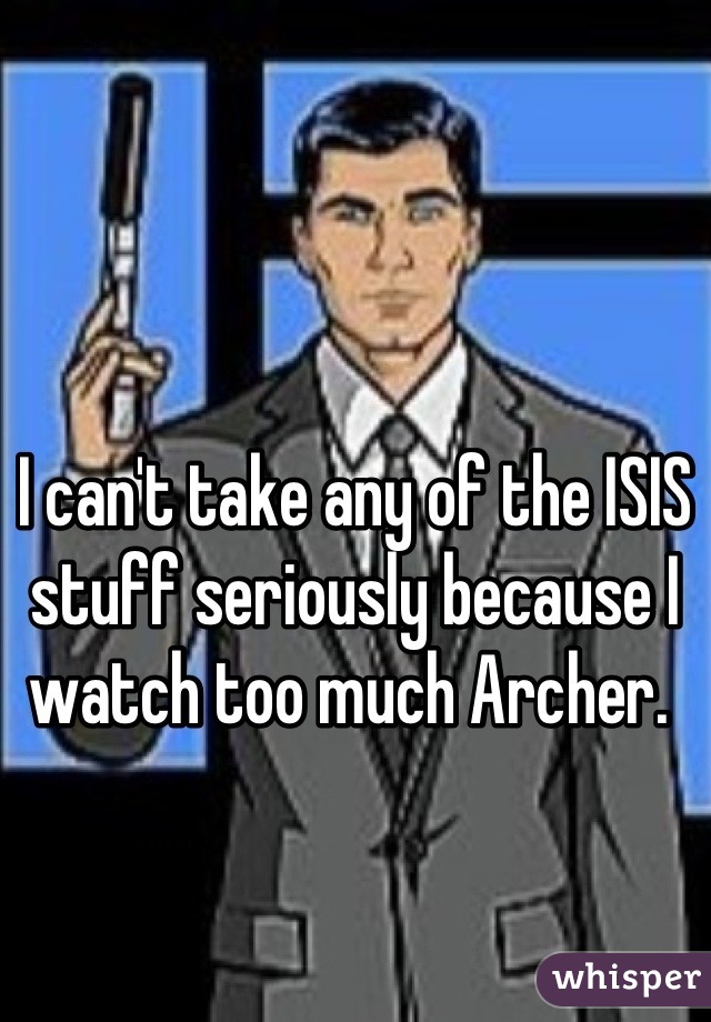 I can't take any of the ISIS stuff seriously because I watch too much Archer. 