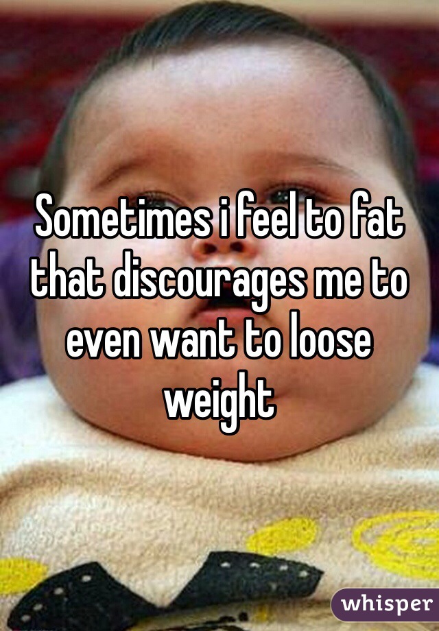 Sometimes i feel to fat that discourages me to even want to loose weight 