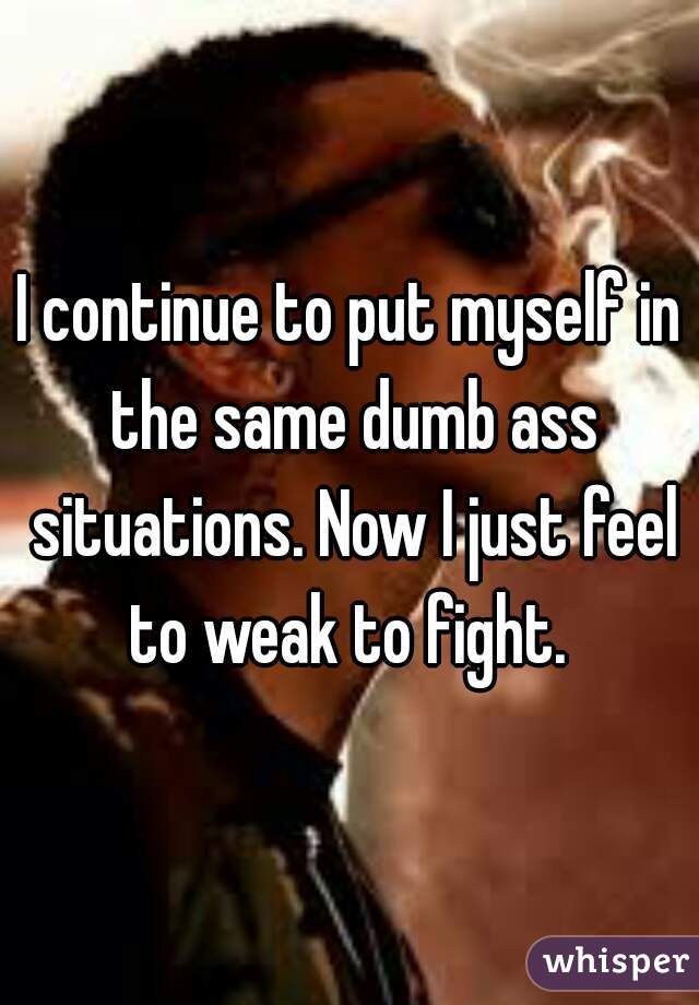 I continue to put myself in the same dumb ass situations. Now I just feel to weak to fight. 