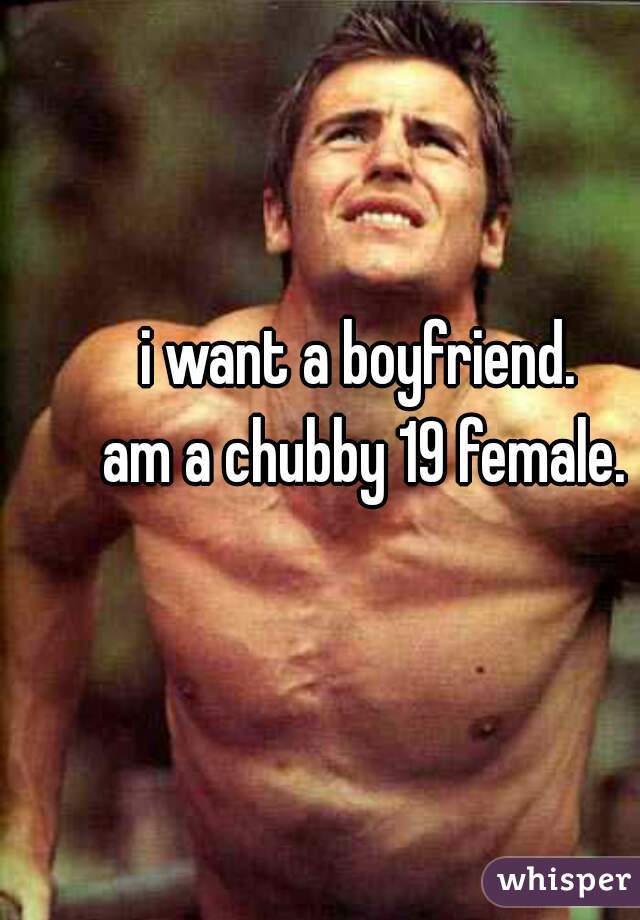 i want a boyfriend. 
am a chubby 19 female.
