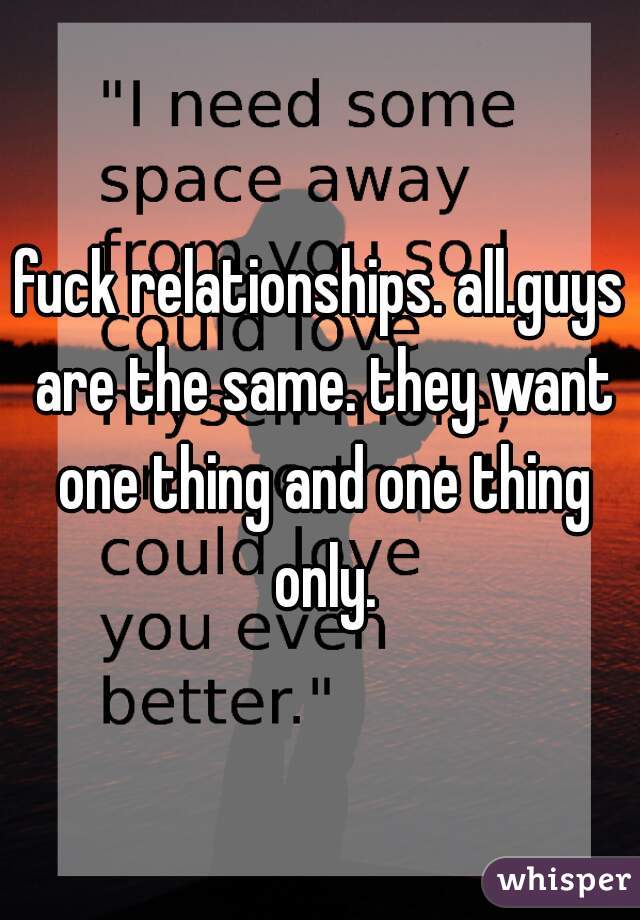 fuck relationships. all.guys are the same. they want one thing and one thing only.