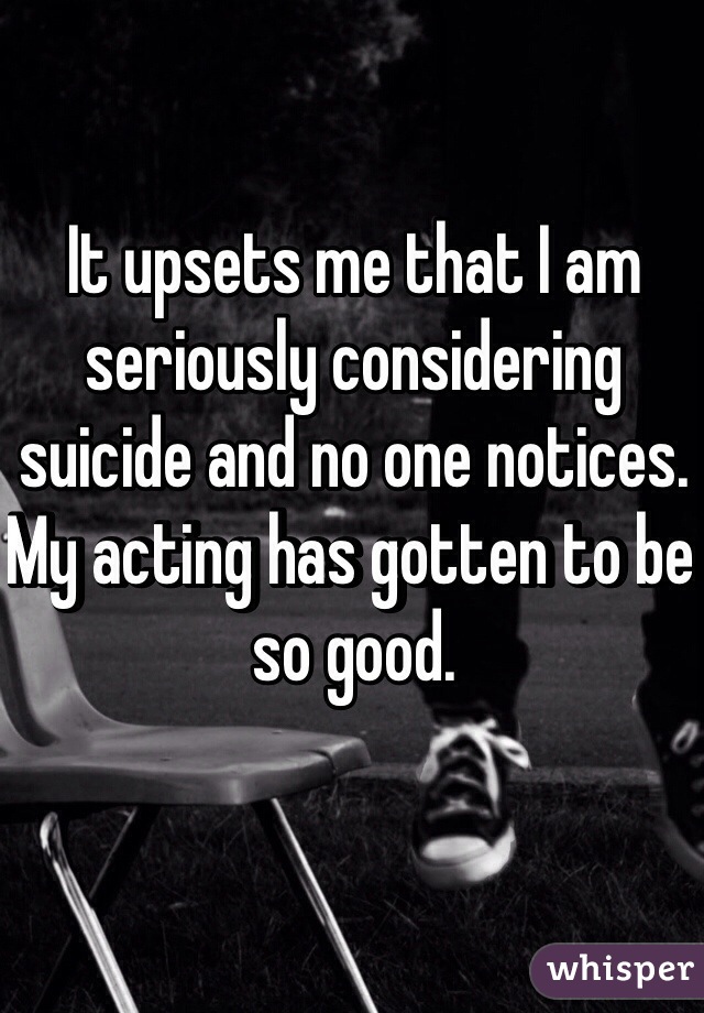 It upsets me that I am seriously considering suicide and no one notices. My acting has gotten to be so good. 
