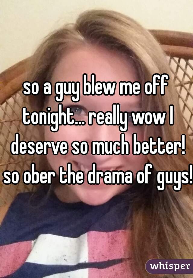 so a guy blew me off tonight... really wow I deserve so much better! so ober the drama of guys!