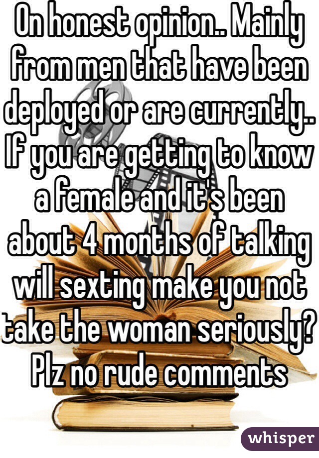 On honest opinion.. Mainly from men that have been deployed or are currently.. If you are getting to know a female and it's been about 4 months of talking will sexting make you not take the woman seriously? Plz no rude comments 