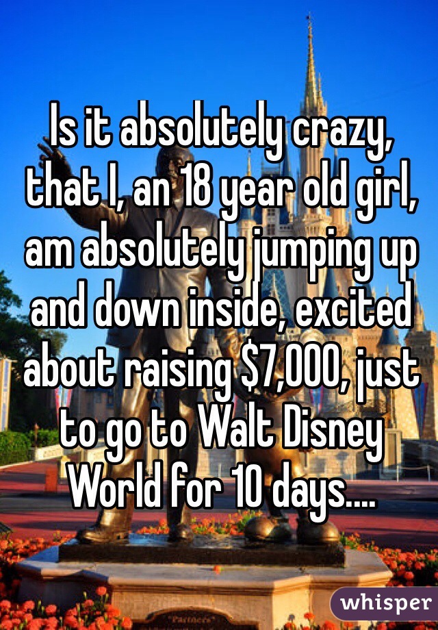 Is it absolutely crazy, that I, an 18 year old girl, am absolutely jumping up and down inside, excited about raising $7,000, just to go to Walt Disney World for 10 days.... 
