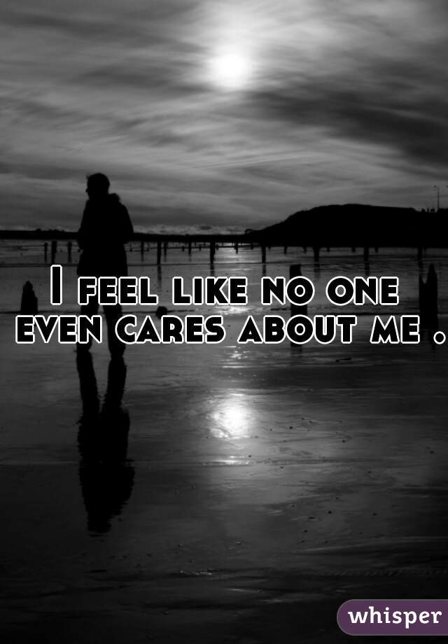 I feel like no one even cares about me . 