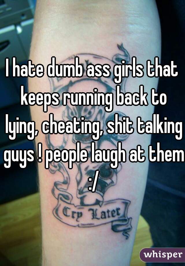 I hate dumb ass girls that keeps running back to lying, cheating, shit talking guys ! people laugh at them :/