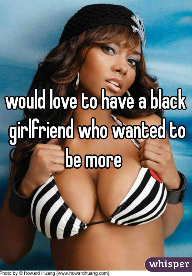 would love to have a black girlfriend who wanted to be more  