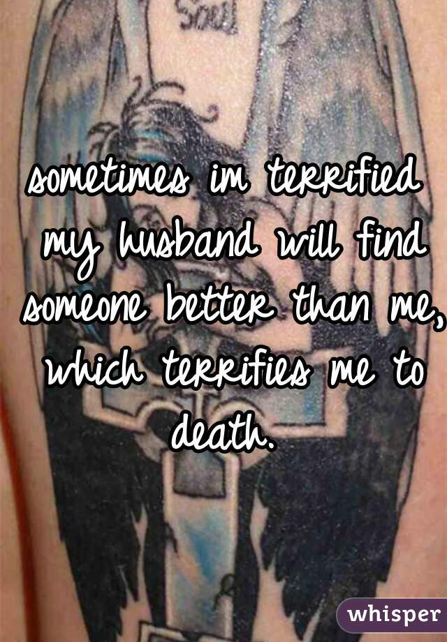 sometimes im terrified my husband will find someone better than me, which terrifies me to death. 