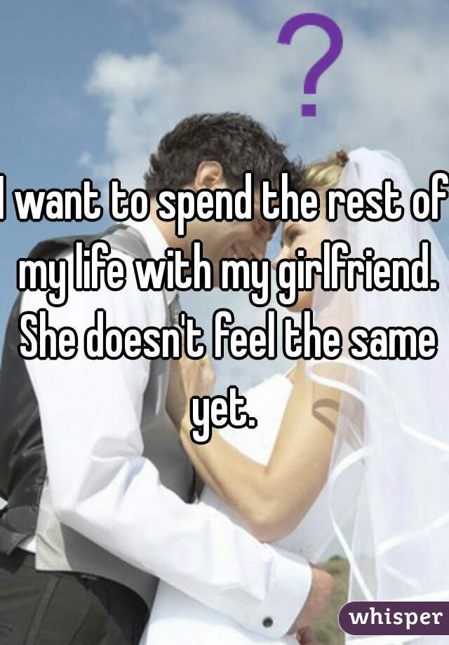 I want to spend the rest of my life with my girlfriend. She doesn't feel the same yet. 