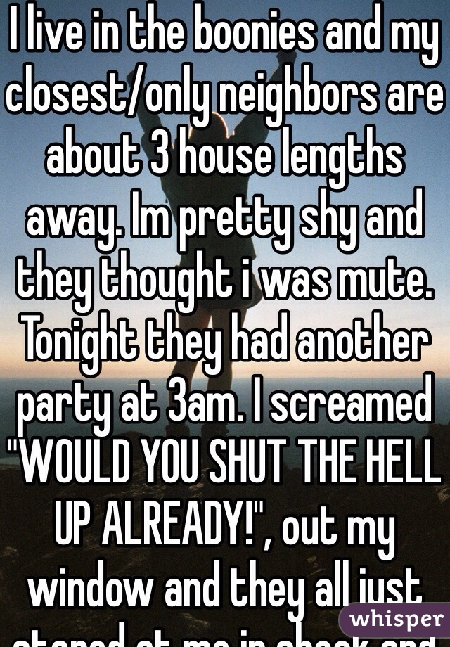 I live in the boonies and my closest/only neighbors are about 3 house lengths away. Im pretty shy and they thought i was mute. Tonight they had another party at 3am. I screamed "WOULD YOU SHUT THE HELL UP ALREADY!", out my window and they all just stared at me in shock and there hasnt been a peep since. 