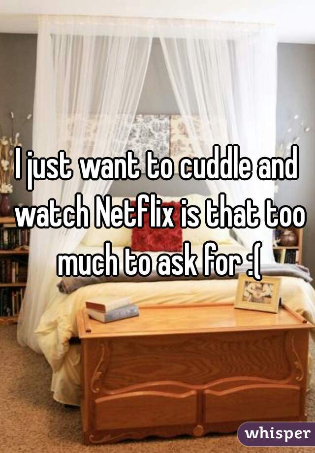 I just want to cuddle and watch Netflix is that too much to ask for :(