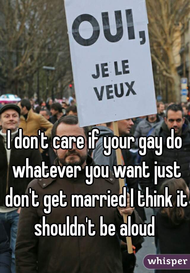 I don't care if your gay do whatever you want just don't get married I think it shouldn't be aloud 