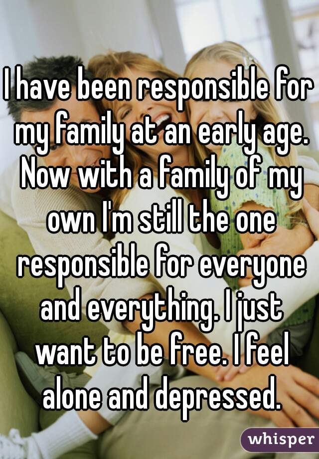 I have been responsible for my family at an early age. Now with a family of my own I'm still the one responsible for everyone and everything. I just want to be free. I feel alone and depressed.
