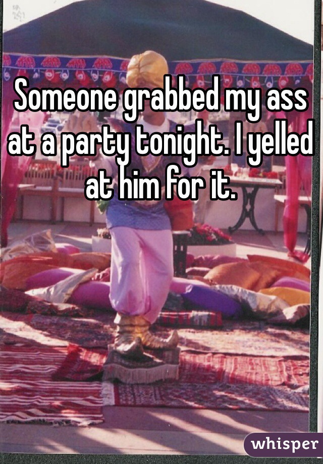 Someone grabbed my ass at a party tonight. I yelled at him for it. 