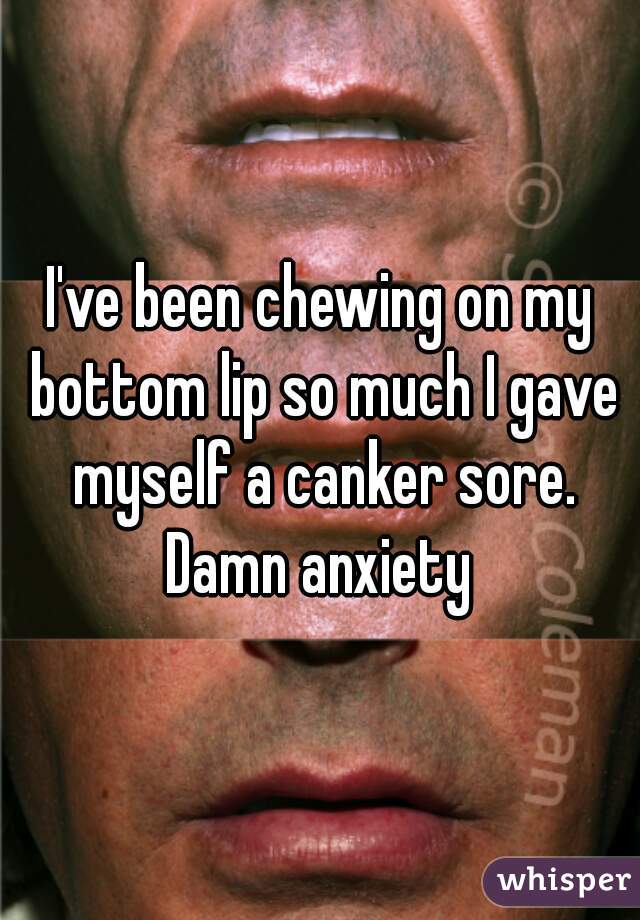 I've been chewing on my bottom lip so much I gave myself a canker sore. Damn anxiety 