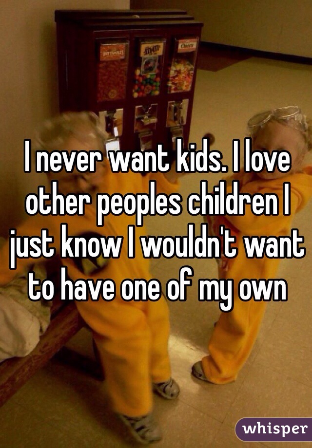I never want kids. I love other peoples children I just know I wouldn't want to have one of my own