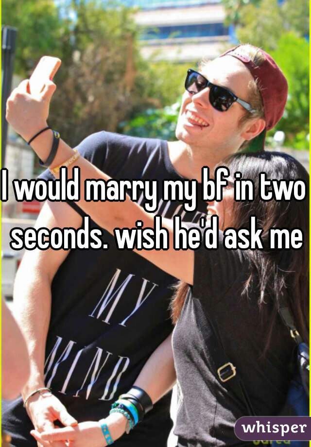 I would marry my bf in two seconds. wish he'd ask me