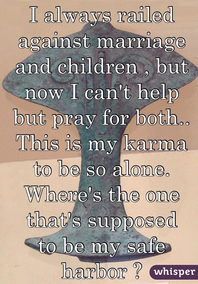 I always railed against marriage and children , but now I can't help but pray for both.. This is my karma to be so alone. Where's the one that's supposed 
to be my safe harbor ? 