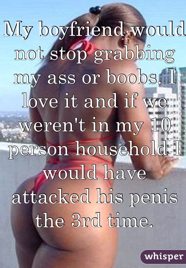 My boyfriend would not stop grabbing my ass or boobs. I love it and if we weren't in my 10 person household I would have attacked his penis the 3rd time. 