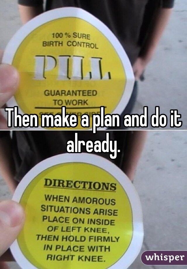 Then make a plan and do it already. 