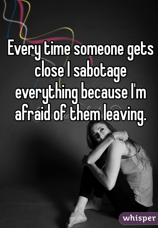 Every time someone gets close I sabotage everything because I'm afraid of them leaving.  