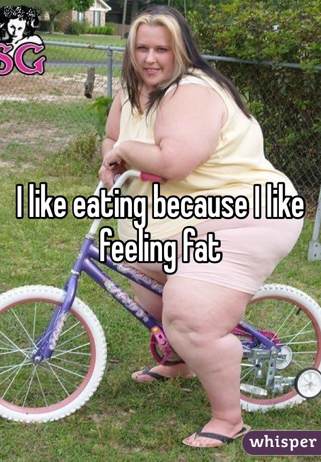 I like eating because I like feeling fat 